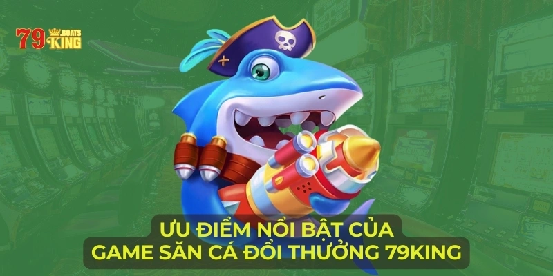 Ưu điểm nổi bật của game săn cá đổi thưởng 79KING